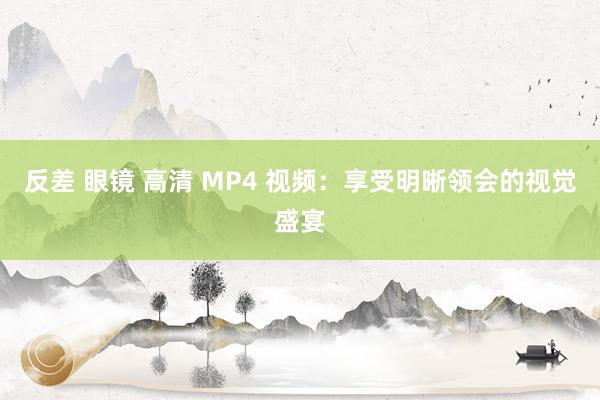 反差 眼镜 高清 MP4 视频：享受明晰领会的视觉盛宴