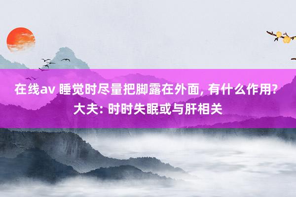 在线av 睡觉时尽量把脚露在外面， 有什么作用? 大夫: 时时失眠或与肝相关