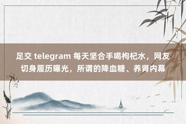 足交 telegram 每天坚合手喝枸杞水，网友切身履历曝光，所谓的降血糖、养肾内幕