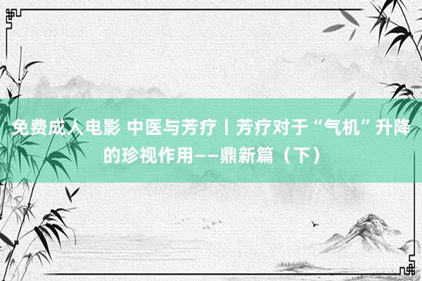 免费成人电影 中医与芳疗丨芳疗对于“气机”升降的珍视作用——鼎新篇（下）