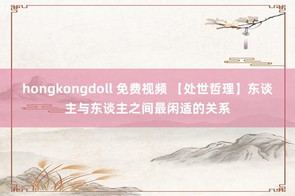 hongkongdoll 免费视频 【处世哲理】东谈主与东谈主之间最闲适的关系