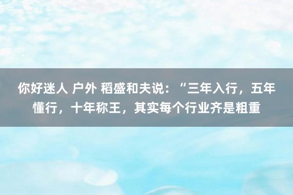 你好迷人 户外 稻盛和夫说：“三年入行，五年懂行，十年称王，其实每个行业齐是粗重