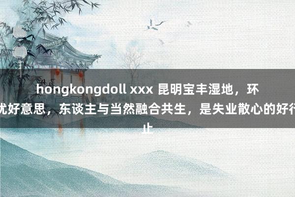 hongkongdoll xxx 昆明宝丰湿地，环境优好意思，东谈主与当然融合共生，是失业散心的好行止