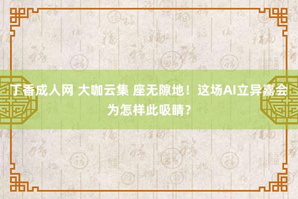 丁香成人网 大咖云集 座无隙地！这场AI立异嘉会为怎样此吸睛？