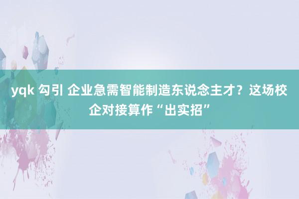 yqk 勾引 企业急需智能制造东说念主才？这场校企对接算作“出实招”