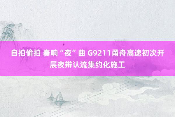 自拍偷拍 奏响“夜”曲 G9211甬舟高速初次开展夜辩认流集约化施工