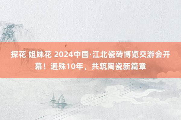 探花 姐妹花 2024中国·江北瓷砖博览交游会开幕！迥殊10年，共筑陶瓷新篇章