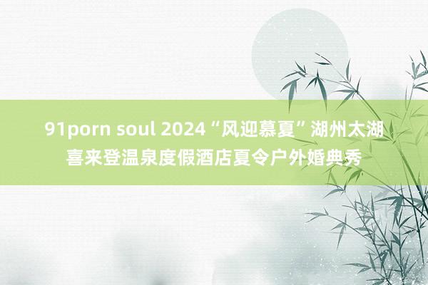 91porn soul 2024“风迎慕夏”湖州太湖喜来登温泉度假酒店夏令户外婚典秀