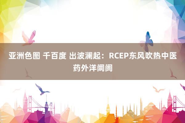 亚洲色图 千百度 出波澜起：RCEP东风吹热中医药外洋阛阓