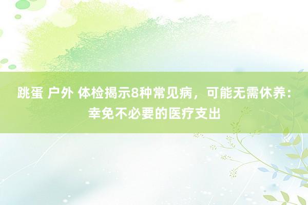 跳蛋 户外 体检揭示8种常见病，可能无需休养：幸免不必要的医疗支出