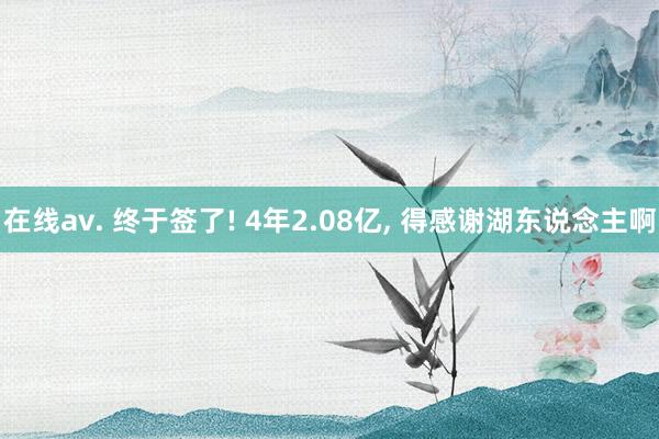 在线av. 终于签了! 4年2.08亿， 得感谢湖东说念主啊