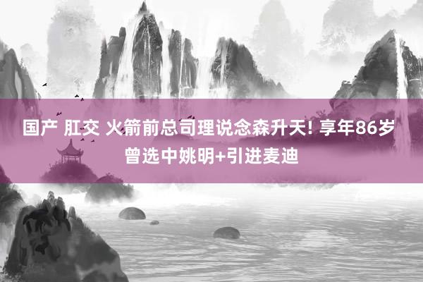 国产 肛交 火箭前总司理说念森升天! 享年86岁 曾选中姚明+引进麦迪