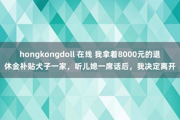 hongkongdoll 在线 我拿着8000元的退休金补贴犬子一家，听儿媳一席话后，我决定离开