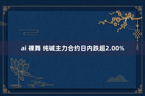 ai 裸舞 纯碱主力合约日内跌超2.00%