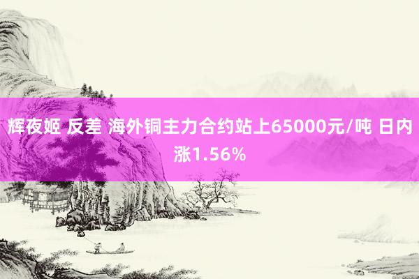 辉夜姬 反差 海外铜主力合约站上65000元/吨 日内涨1.56%