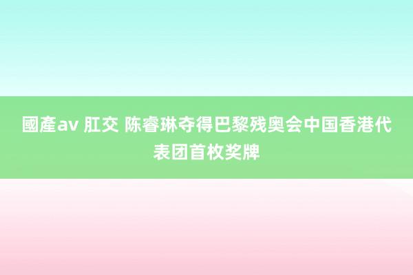 國產av 肛交 陈睿琳夺得巴黎残奥会中国香港代表团首枚奖牌