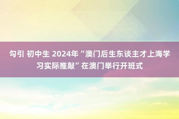 勾引 初中生 2024年“澳门后生东谈主才上海学习实际推敲”在澳门举行开班式