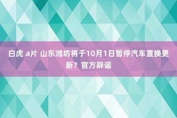 白虎 a片 山东潍坊将于10月1日暂停汽车置换更新？官方辟谣