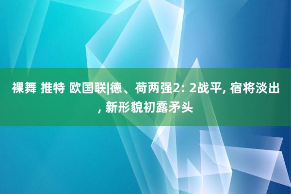 裸舞 推特 欧国联|德、荷两强2: 2战平， 宿将淡出， 新形貌初露矛头