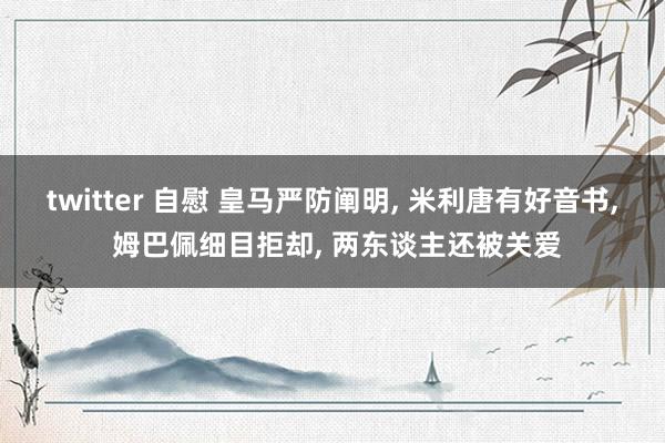 twitter 自慰 皇马严防阐明， 米利唐有好音书， 姆巴佩细目拒却， 两东谈主还被关爱