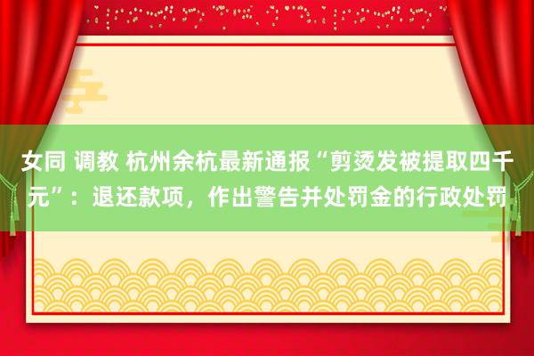 女同 调教 杭州余杭最新通报“剪烫发被提取四千元”：退还款项，作出警告并处罚金的行政处罚