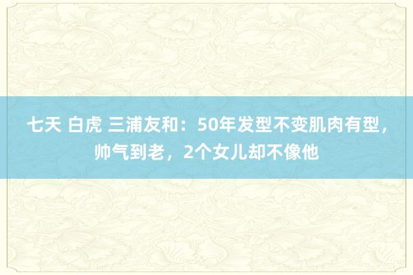 七天 白虎 三浦友和：50年发型不变肌肉有型，帅气到老，2个女儿却不像他