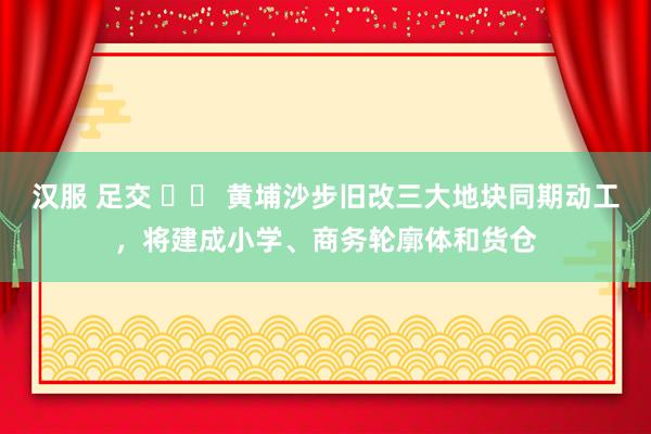 汉服 足交 		 黄埔沙步旧改三大地块同期动工，将建成小学、商务轮廓体和货仓