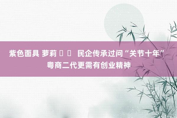 紫色面具 萝莉 		 民企传承过问“关节十年” 粤商二代更需有创业精神