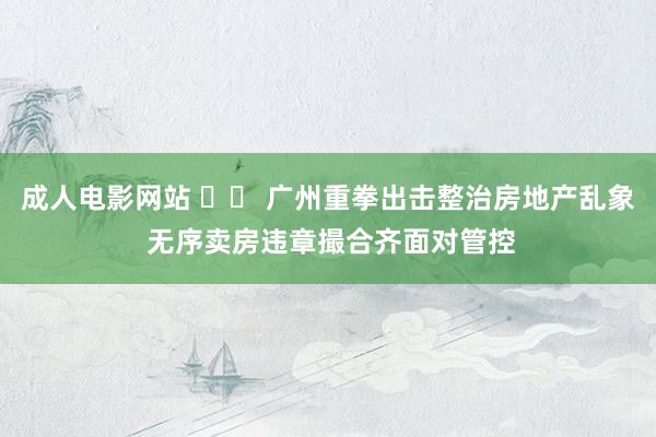 成人电影网站 		 广州重拳出击整治房地产乱象 无序卖房违章撮合齐面对管控