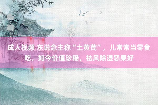 成人视频 东说念主称“土黄芪”，儿常常当零食吃，如今价值珍稀，祛风除湿恶果好