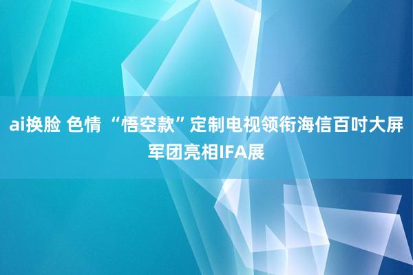 ai换脸 色情 “悟空款”定制电视领衔海信百吋大屏军团亮相IFA展