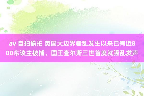 av 自拍偷拍 英国大边界骚乱发生以来已有近800东谈主被捕，国王查尔斯三世首度就骚乱发声