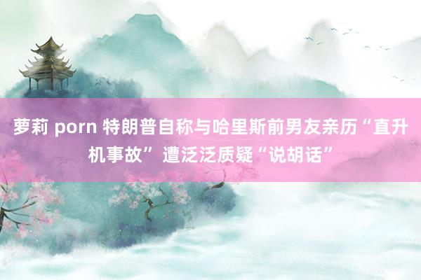 萝莉 porn 特朗普自称与哈里斯前男友亲历“直升机事故” 遭泛泛质疑“说胡话”