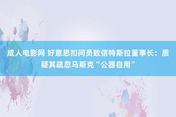 成人电影网 好意思扣问员致信特斯拉董事长：质疑其疏忽马斯克“公器自用”