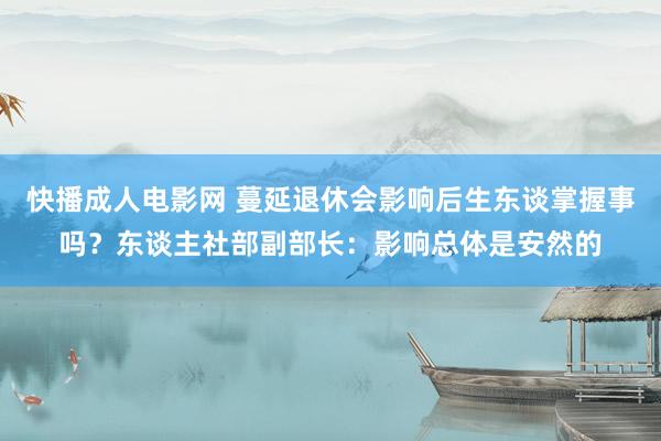 快播成人电影网 蔓延退休会影响后生东谈掌握事吗？东谈主社部副部长：影响总体是安然的