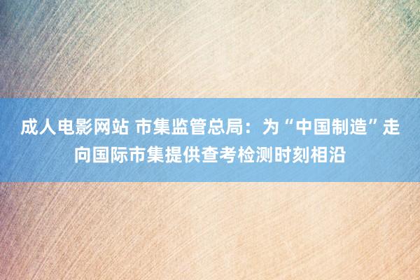 成人电影网站 市集监管总局：为“中国制造”走向国际市集提供查考检测时刻相沿