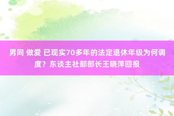 男同 做爱 已现实70多年的法定退休年级为何调度？东谈主社部部长王晓萍回报