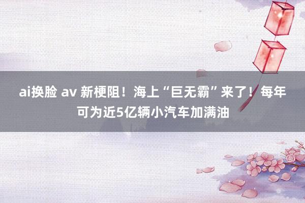 ai换脸 av 新梗阻！海上“巨无霸”来了！每年可为近5亿辆小汽车加满油