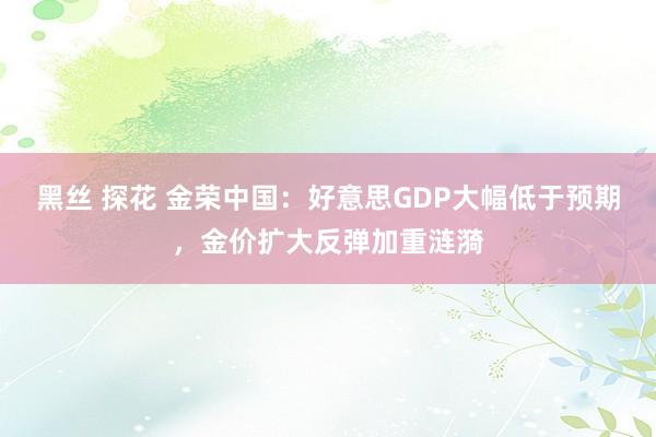 黑丝 探花 金荣中国：好意思GDP大幅低于预期，金价扩大反弹加重涟漪