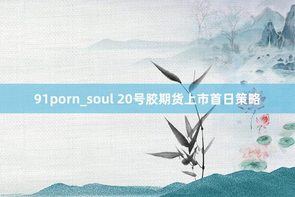 91porn_soul 20号胶期货上市首日策略