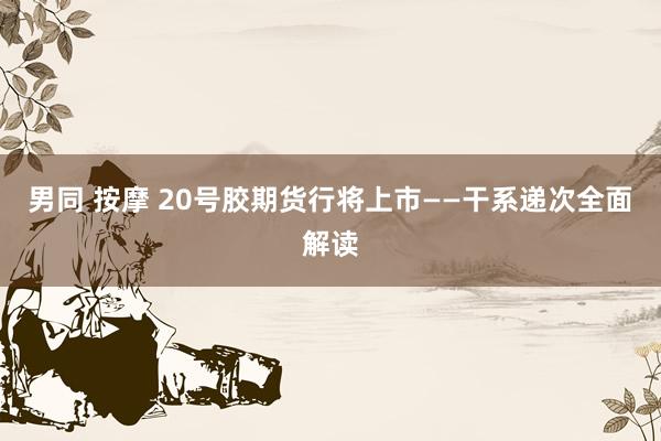 男同 按摩 20号胶期货行将上市——干系递次全面解读