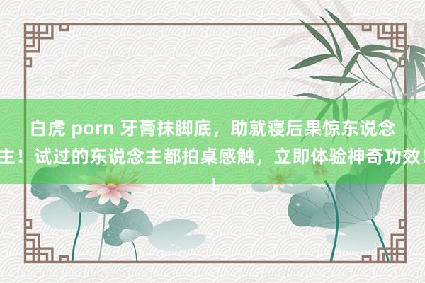 白虎 porn 牙膏抹脚底，助就寝后果惊东说念主！试过的东说念主都拍桌感触，立即体验神奇功效！