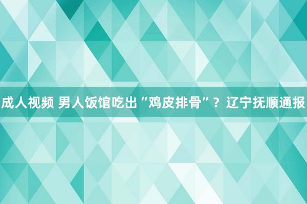 成人视频 男人饭馆吃出“鸡皮排骨”？辽宁抚顺通报