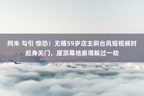 阿朱 勾引 惊恐！无锡59岁店主刷台风短视频时起身关门，屋顶蓦地崩塌躲过一劫