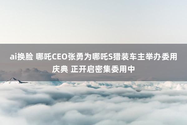 ai换脸 哪吒CEO张勇为哪吒S猎装车主举办委用庆典 正开启密集委用中