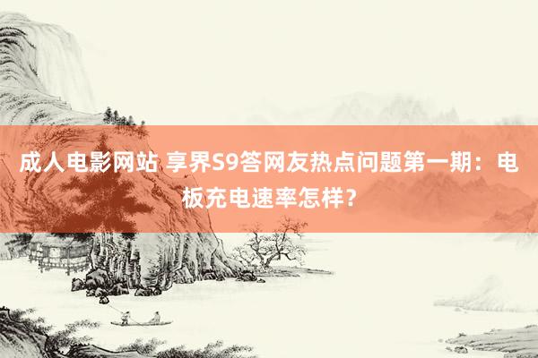 成人电影网站 享界S9答网友热点问题第一期：电板充电速率怎样？