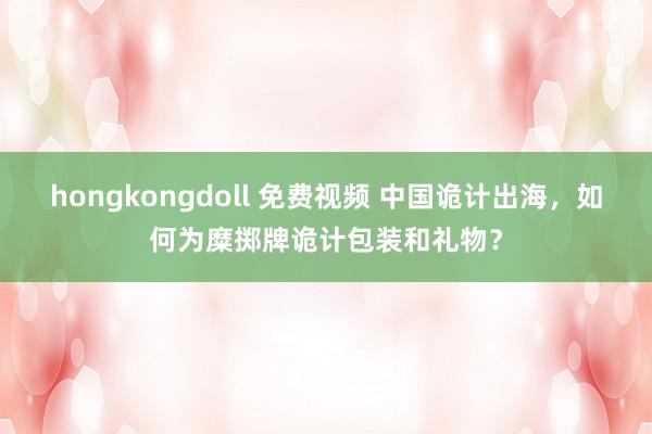 hongkongdoll 免费视频 中国诡计出海，如何为糜掷牌诡计包装和礼物？