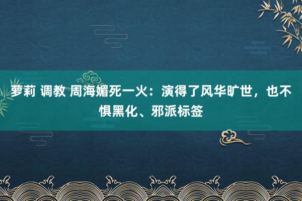 萝莉 调教 周海媚死一火：演得了风华旷世，也不惧黑化、邪派标签