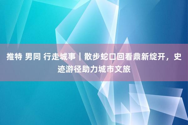 推特 男同 行走城事｜散步蛇口回看鼎新绽开，史迹游径助力城市文旅