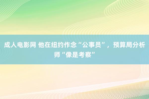 成人电影网 他在纽约作念“公事员”，预算局分析师“像是考察”